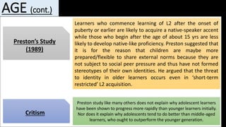 AGE (cont.)
Preston’s Study
(1989)
Learners who commence learning of L2 after the onset of
puberty or earlier are likely to acquire a native-speaker accent
while those who begin after the age of about 15 yrs are less
likely to develop native-like proficiency. Preston suggested that
it is for the reason that children are maybe more
prepared/flexible to share external norms because they are
not subject to social peer pressure and thus have not formed
stereotypes of their own identities. He argued that the threat
to identity in older learners occurs even in ‘short-term
restricted’ L2 acquisition.
Critism
Preston study like many others does not explain why adolescent learners
have been shown to progress more rapidly than younger learners initially.
Nor does it explain why adolescents tend to do better than middle-aged
learners, who ought to outperform the younger generation.
 