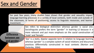 Sex and Gender
For past few years, many studies have shown that gender and sexuality impact
language-learning processes in a variety of local contexts, both inside and outside of
the classroom, in terms of positioning, access to linguistic resources, and learner
investment.
Difference
between sex
and gender
Sex refers to biological distinction whereas gender is social one.
Sociolinguists prefers the term “gender” in learning L2 because it is
more relevant and put more emphasis on the social construction of
‘male’ and ‘female’.
‘Sex’ is a static, bipolar opposite term in relation to language learning
whereas ‘gender’ is a complex system of social relations and discursive
practices differentially constructed in local contexts (Norton and
Pavlenko, 2004)
 