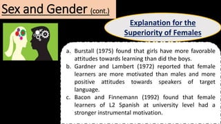 Sex and Gender (cont.)
Explanation for the
Superiority of Females
a. Burstall (1975) found that girls have more favorable
attitudes towards learning than did the boys.
b. Gardner and Lambert (1972) reported that female
learners are more motivated than males and more
positive attitudes towards speakers of target
language.
c. Bacon and Finnemann (1992) found that female
learners of L2 Spanish at university level had a
stronger instrumental motivation.
 