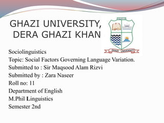 GHAZI UNIVERSITY,
DERA GHAZI KHAN
Sociolinguistics
Topic: Social Factors Governing Language Variation.
Submitted to : Sir Maqsood Alam Rizvi
Submitted by : Zara Naseer
Roll no: 11
Department of English
M.Phil Linguistics
Semester 2nd
 