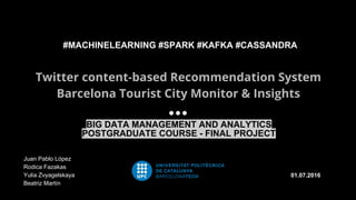 Twitter content-based Recommendation System
Barcelona Tourist City Monitor & Insights
01.07.2016
#MACHINELEARNING #SPARK #KAFKA #CASSANDRA
Juan Pablo López
Rodica Fazakas
Yulia Zvyagelskaya
Beatriz Martín
BIG DATA MANAGEMENT AND ANALYTICS
POSTGRADUATE COURSE - FINAL PROJECT
 