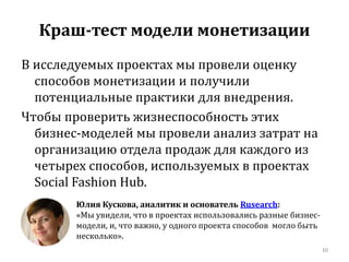 Краш-тест модели монетизации 
В исследуемых проектах мы провели оценку 
способов монетизации и получили 
потенциальные практики для внедрения. 
Чтобы проверить жизнеспособность этих 
бизнес-моделей мы провели анализ затрат на 
организацию отдела продаж для каждого из 
четырех способов, используемых в проектах 
Social Fashion Hub. 
10 
Юлия Кускова, аналитик и основатель Rusearch: 
«Мы увидели, что в проектах использовались разные бизнес- 
модели, и, что важно, у одного проекта способов могло быть 
несколько». 
 