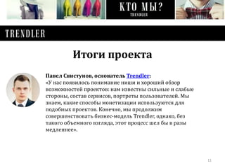 11 
Итоги проекта 
Павел Свистунов, основатель Trendler: 
«У нас появилось понимание ниши и хороший обзор 
возможностей проектов: нам известны сильные и слабые 
стороны, состав сервисов, портреты пользователей. Мы 
знаем, какие способы монетизации используются для 
подобных проектов. Конечно, мы продолжим 
совершенствовать бизнес-модель Trendler, однако, без 
такого объемного взгляда, этот процесс шел бы в разы 
медленнее». 
 