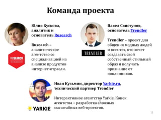 Команда проекта 
Иван Кузьмин, директор Yarkie.ru, 
технический партнер Trendler 
Интерактивное агентство Yarkie. Конек 
12 
агентства – разработка сложных 
масштабных веб-проектов. 
Павел Свистунов, 
основатель Trendler 
Trendler – проект для 
общения модных людей 
и всех тех, кто хочет 
создавать свой 
собственный стильный 
образ и получать 
признание от 
поклонников. 
12 
Юлия Кускова, 
аналитик и 
основатель Rusearch 
Rusearch – 
аналитическое 
агентство со 
специализацией на 
анализе продуктов 
интернет-отрасли. 
 