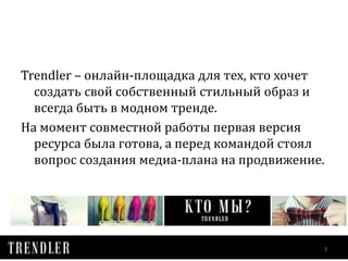 Trendler – онлайн-площадка для тех, кто хочет 
создать свой собственный стильный образ и 
всегда быть в модном тренде. 
На момент совместной работы первая версия 
ресурса была готова, а перед командой стоял 
вопрос создания медиа-плана на продвижение. 
3 
 