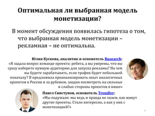 Оптимальная ли выбранная модель 
монетизации? 
В момент обсуждения появилась гипотеза о том, 
что выбранная модель монетизации – 
рекламная – не оптимальна. 
4 
Юлия Кускова, аналитик и основатель Rusearch: 
«Я задала вопрос команде проекта: ребята, а вы уверены, что вы 
сразу наберете нужную аудиторию для запуска рекламы? На чем 
вы будете зарабатывать, если трафик будет небольшой 
поначалу? Я предложила проанализировать опыт аналогичных 
проектов в России и за рубежом, заодно посмотреть на сильные 
и слабые стороны проектов в нише» 
Павел Свистунов, основатель Trendler: 
«Мы подумали: мы ведь и правда не знаем, как живут 
другие проекты. Стало интересно, а как у них с 
монетизацией?» 
 
