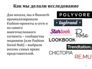 Для начала, мы в Rusearch 
проанализировали 
Fashion-проекты в сети и 
из самого 
многочисленного 
сегмента – сообщества 
модников (или Fashion 
Social Hub) – выбрали 
восемь самых ярких 
представителей. 
5 
Как мы делали исследование 
 