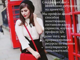 Следующий шаг – 
понимание ситуации 
на проектах. 
Мы провели анализ 
способов 
монетизации, 
составили карту 
сервисов, изучили 
профили ЦА. 
Кроме того, мы 
проранжировали 
ресурсы по степени 
популярности у 
пользователей. 
Что и как исследовать? 
6 
 