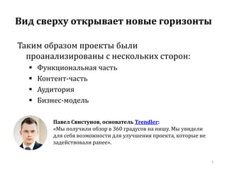 Вид сверху открывает новые горизонты 
7 
Таким образом проекты были 
проанализированы с нескольких сторон: 
 Функциональная часть 
 Контент-часть 
 Аудитория 
 Бизнес-модель 
Павел Свистунов, основатель Trendler: 
«Мы получили обзор в 360 градусов на нишу. Мы увидели 
для себя возможности для улучшения проекта, которые не 
задействовали ранее». 
 