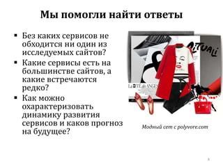  Без каких сервисов не 
обходится ни один из 
исследуемых сайтов? 
 Какие сервисы есть на 
большинстве сайтов, а 
какие встречаются 
редко? 
 Как можно 
охарактеризовать 
динамику развития 
сервисов и каков прогноз 
на будущее? 
Модный сет с polyvore.com 
8 
Мы помогли найти ответы 
 