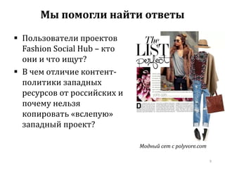  Пользователи проектов 
Fashion Social Hub – кто 
они и что ищут? 
 В чем отличие контент- 
политики западных 
ресурсов от российских и 
почему нельзя 
копировать «вслепую» 
западный проект? 
Модный сет с polyvore.com 
9 
Мы помогли найти ответы 
 