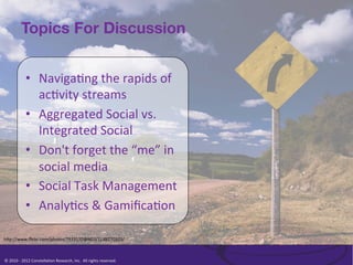 Topics For Discussion


                   •  Naviga/ng	
  the	
  rapids	
  of	
  
                      ac/vity	
  streams	
  
                   •  Aggregated	
  Social	
  vs.	
  
                      Integrated	
  Social	
  
                   •  Don't	
  forget	
  the	
  “me”	
  in	
  
                      social	
  media	
  
                   •  Social	
  Task	
  Management	
  
                   •  Analy/cs	
  &	
  Gamiﬁca/on	
  	
  

h<p://www.ﬂickr.com/photos/7933170@N03/1188270323/	
  



©	
  2010	
  -­‐	
  2012	
  Constella/on	
  Research,	
  Inc.	
  	
  All	
  rights	
  reserved.	
  	
  	
  
 