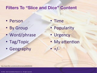 Filters To “Slice and Dice” Content


               •  Person	
                                                                                    •  Time	
  
               •  By	
  Group	
                                                                               •  Popularity	
  
               •  Word/phrase	
                                                                               •  Urgency	
  
               •  Tag/Topic	
                                                                                 •  My	
  a<en/on	
  
               •  Geography	
                                                                                 •  +/-­‐	
  


h<p://www.ﬂickr.com/photos/dinnerseries/6032052545	
  



©	
  2010	
  -­‐	
  2012	
  Constella/on	
  Research,	
  Inc.	
  	
  All	
  rights	
  reserved.	
  	
  	
  
 