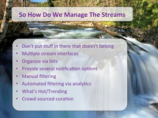 Informationo	
  We	
  Manage	
  The	
  Streams	
  
                  So	
  How	
  D Overload



                             •           Don't	
  put	
  stuﬀ	
  in	
  there	
  that	
  doesn't	
  belong	
  
                             •           Mul/ple	
  stream	
  interfaces	
  
                             •           Organize	
  via	
  lists	
  
                             •           Provide	
  several	
  no/ﬁca/on	
  op/ons	
  
                             •           Manual	
  ﬁltering	
  	
  
                             •           Automated	
  ﬁltering	
  via	
  analy/cs	
  	
  
                             •           What’s	
  Hot/Trending	
  
                             •           Crowd-­‐sourced	
  cura/on	
  

                                                                                                                22	
  
©	
  2010	
  -­‐	
  2012	
  Constella/on	
  Research,	
  Inc.	
  	
  All	
  rights	
  reserved.	
  	
  	
  
 