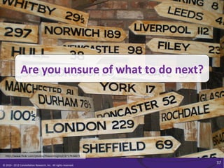 Are	
  you	
  unsure	
  of	
  what	
  to	
  do	
  next?	
  




   h<p://www.ﬂickr.com/photos/theevilmightyf/2717934672	
  

                                                                                                              37	
  
©	
  2010	
  -­‐	
  2012	
  Constella/on	
  Research,	
  Inc.	
  	
  All	
  rights	
  reserved.	
  	
  	
  
 