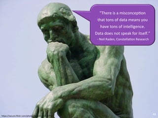 "There	
  is	
  a	
  misconcep/on	
  	
  
                                                                                                            that	
  tons	
  of	
  data	
  means	
  you	
  
                                                                                                               have	
  tons	
  of	
  intelligence.	
  	
  
                                                                                                          Data	
  does	
  not	
  speak	
  for	
  itself.”	
  
                                                                                                           	
  -­‐	
  Neil	
  Raden,	
  Constella/on	
  Research	
  




                                                                                                                                                                       48	
  
h<ps://secure.ﬂickr.com/photos/tmar/n/32010732	
  	
  
©	
  2010	
  -­‐	
  2012	
  Constella/on	
  Research,	
  Inc.	
  	
  All	
  rights	
  reserved.	
  	
  
 