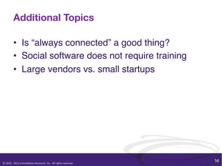 Additional Topics

               •  Is “always connected” a good thing?"
               •  Social software does not require training"
               •  Large vendors vs. small startups"




                                                                                                              56	
  
©	
  2010	
  -­‐	
  2012	
  Constella/on	
  Research,	
  Inc.	
  	
  All	
  rights	
  reserved.	
  	
  	
  
 