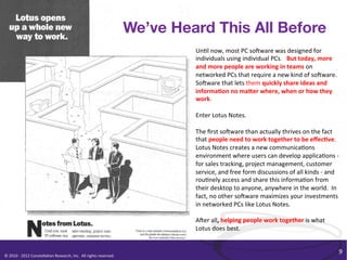 We’ve Heard This All Before
                                                                                                                       Un/l	
  now,	
  most	
  PC	
  soOware	
  was	
  designed	
  for	
  
                                                                                                                       individuals	
  using	
  individual	
  PCs.	
  	
  	
  But	
  today,	
  more	
  
                                                                                                                       and	
  more	
  people	
  are	
  working	
  in	
  teams	
  on	
  
                                                                                                                       networked	
  PCs	
  that	
  require	
  a	
  new	
  kind	
  of	
  soOware.	
  	
  
                                                                                                                       SoOware	
  that	
  lets	
  them	
  quickly	
  share	
  ideas	
  and	
  
                                                                                                                       informa+on	
  no	
  maHer	
  where,	
  when	
  or	
  how	
  they	
  
                                                                                                                       work.	
  
                                                                                                                       	
  
                                                                                                                       Enter	
  Lotus	
  Notes.	
  
                                                                                                                       	
  
                                                                                                                       The	
  ﬁrst	
  soOware	
  than	
  actually	
  thrives	
  on	
  the	
  fact	
  
                                                                                                                       that	
  people	
  need	
  to	
  work	
  together	
  to	
  be	
  eﬀec+ve.	
  	
  
                                                                                                                       Lotus	
  Notes	
  creates	
  a	
  new	
  communica/ons	
  
                                                                                                                       environment	
  where	
  users	
  can	
  develop	
  applica/ons	
  -­‐	
  
                                                                                                                       for	
  sales	
  tracking,	
  project	
  management,	
  customer	
  
                                                                                                                       service,	
  and	
  free	
  form	
  discussions	
  of	
  all	
  kinds	
  -­‐	
  and	
  
                                                                                                                       rou/nely	
  access	
  and	
  share	
  this	
  informa/on	
  from	
  
                                                                                                                       their	
  desktop	
  to	
  anyone,	
  anywhere	
  in	
  the	
  world.	
  	
  In	
  
                                                                                                                       fact,	
  no	
  other	
  soOware	
  maximizes	
  your	
  investments	
  
                                                                                                                       in	
  networked	
  PCs	
  like	
  Lotus	
  Notes.	
  
                                                                                                                       	
  
                                                                                                                       AOer	
  all,	
  helping	
  people	
  work	
  together	
  is	
  what	
  
                                                                                                                       Lotus	
  does	
  best.	
  	
  


                                                                                                                                                                                                            9	
  
©	
  2010	
  -­‐	
  2012	
  Constella/on	
  Research,	
  Inc.	
  	
  All	
  rights	
  reserved.	
  	
  	
  
 