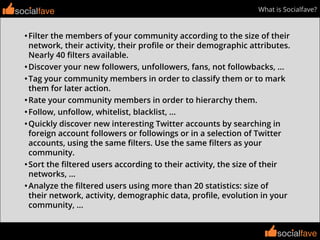 socialfavesocialfave
socialfave
What is Socialfave?
•Filter the members of your community according to the size of their
network, their activity, their proﬁle or their demographic attributes.
Nearly 40 ﬁlters available.
•Discover your new followers, unfollowers, fans, not followbacks, ...
•Tag your community members in order to classify them or to mark
them for later action.
•Rate your community members in order to hierarchy them.
•Follow, unfollow, whitelist, blacklist, ...
•Quickly discover new interesting Twitter accounts by searching in
foreign account followers or followings or in a selection of Twitter
accounts, using the same ﬁlters. Use the same ﬁlters as your
community.
•Sort the ﬁltered users according to their activity, the size of their
networks, ...
•Analyze the ﬁltered users using more than 20 statistics: size of
their network, activity, demographic data, proﬁle, evolution in your
community, ...
socialfave
 