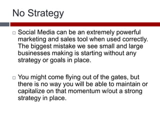 No StrategySocial Media can be an extremely powerful marketing and sales tool when used correctly. The biggest mistake we see small and large businesses making is starting without any strategy or goals in place. You might come flying out of the gates, but there is no way you will be able to maintain or capitalize on that momentum w/out a strong strategy in place. 