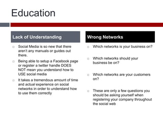 EducationSocial Media is so new that there aren’t any manuals or guides out there. Being able to setup a Facebook page or register a twitter handle DOES NOT mean you understand how to USE social mediaIt takes a tremendous amount of time and actual experience on social networks in order to understand how to use them correctly Which networks is your business on?Which networks should your business be on?Which networks are your customers on?These are only a few questions you should be asking yourself when registering your company throughout the social webLack of UnderstandingWrong Networks