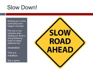 Slow Down!Building your online community won’t happen overnight. Pick one or two networks when starting out. Build a strong following / brand on these platforms first. REMEMBER:This is a marathon. Not a sprint. 