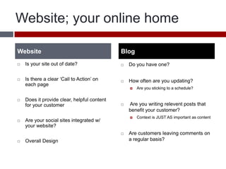 Website; your online homeIs your site out of date?Is there a clear ‘Call to Action’ on each pageDoes it provide clear, helpful content for your customerAre your social sites integrated w/ your website?Overall DesignDo you have one?How often are you updating?Are you sticking to a schedule? Are you writing relevent posts that benefit your customer?Context is JUST AS important as contentAre customers leaving comments on a regular basis? WebsiteBlog