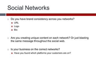 Social NetworksDo you have brand consistency across you networks?URLLogoBioAre you creating unique content on each network? Or just blasting the same message throughout the social web.Is your business on the correct networks? Have you found which platforms your customers are on?