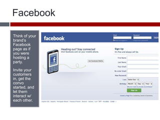FacebookThink of your brand’s Facebook page as if you were hosting a party. Invite your customers in, get the convo started, and let them interact w/ each other.  