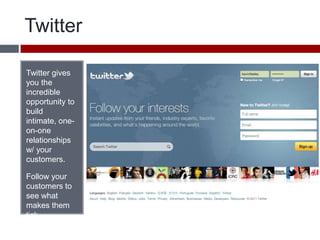 Twitter Twitter gives you the incredible opportunity to build intimate, one-on-one relationships w/ your customers.Follow your customers to see what makes them tick. 