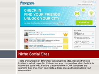 There are hundreds of different social networking sites. Ranging from geo-location to industry specific. It’s important your company has taken the time to explore the social web. Find the platforms where YOUR customers are spending their time. Then plant roots at these sites and begin building your communities.Niche Social Sites