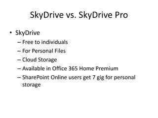 SkyDrive vs. SkyDrive Pro
• SkyDrive
  – Free to individuals
  – For Personal Files
  – Cloud Storage
  – Available in Office 365 Home Premium
  – SharePoint Online users get 7 gig for personal
    storage
 