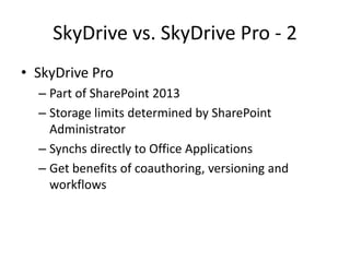 SkyDrive vs. SkyDrive Pro - 2
• SkyDrive Pro
  – Part of SharePoint 2013
  – Storage limits determined by SharePoint
    Administrator
  – Synchs directly to Office Applications
  – Get benefits of coauthoring, versioning and
    workflows
 