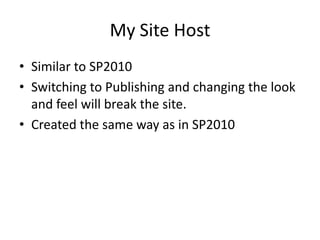 My Site Host
• Similar to SP2010
• Switching to Publishing and changing the look
  and feel will break the site.
• Created the same way as in SP2010
 