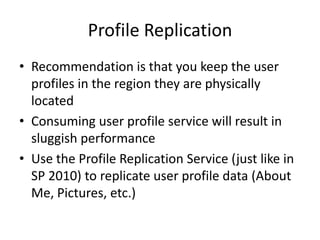 Profile Replication
• Recommendation is that you keep the user
  profiles in the region they are physically
  located
• Consuming user profile service will result in
  sluggish performance
• Use the Profile Replication Service (just like in
  SP 2010) to replicate user profile data (About
  Me, Pictures, etc.)
 