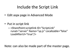 Include the Script Link
• Edit aspx page in Advanced Mode

• Put in script link
   – <SharePoint:scriptlink ID="ScriptLink"
     runat="server" Name="sp.js" Localizable="false"
     LoadAfterUI="true"/>



Note: can also be made part of the master page.
 