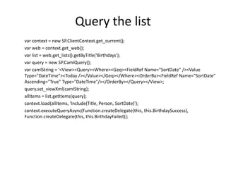 Query the list
var context = new SP.ClientContext.get_current();
var web = context.get_web();
var list = web.get_lists().getByTitle(‘Birthdays');
var query = new SP.CamlQuery();
var camlString = '<View><Query><Where><Geq><FieldRef Name="SortDate" /><Value
Type="DateTime"><Today /></Value></Geq></Where><OrderBy><FieldRef Name="SortDate"
Ascending="True" Type="DateTime"/></OrderBy></Query></View>;
query.set_viewXml(camlString);
allItems = list.getItems(query);
context.load(allItems, 'Include(Title, Person, SortDate)');
context.executeQueryAsync(Function.createDelegate(this, this.BirthdaySuccess),
Function.createDelegate(this, this.BirthdayFailed));
 