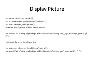 Display Picture
var item = collListItem.itemAt(0);
var obj = document.getElementById("cel-pic-1");
var test = item.get_item('Picture');
if(test == null) //person doesn’t have a picture
{
obj.innerHTML = "<img height=64px width=64px class='cel-img' src='_layouts/images/person.gif'
/>";
}
else //use the url of the picture field
{
var pictureUrl = item.get_item('Picture').get_url();
obj.innerHTML = "<img height=64px width=64px class='cel-img' src='" + pictureUrl + "' />";
}
}
 