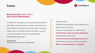 • Relatório diários
• Relatórios especializados sobre debates na TV
• Repercussão nas mídias
• Assuntos mais falados nas mídias sociais
• Flexibilidade e apoio da equipe BrandCare
• Flexibilidade da ferramenta
• Dashboard para acompanhamento ao vivo
• Identificação de grupos e pessoas influentes
• Mapa de rede automático e integrado
“O desafio de infraestrutura e processamento também foi
relevante no monitoramento da eleição. A parceria com a
Social Figures foi importante para encontrar as soluções
ideais e lidar com grandes volumes de dados, inclusive
com customizações na ferramenta para atender
necessidades específicas.”
Gabriel Attuy
Diretor de Desenvolvimento da Medialogue
Cases
Monitoramento | Setor Político
Aécio Neves (Medialogue)
 