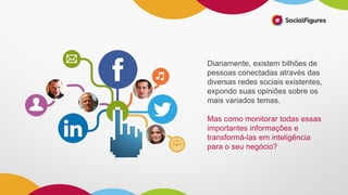 Diariamente, existem bilhões de
pessoas conectadas através das
diversas redes sociais existentes,
expondo suas opiniões sobre os
mais variados temas.
Mas como monitorar todas essas
importantes informações e
transformá-las em inteligência
para o seu negócio?
 