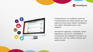 O BrandCare é um software online de
monitoramento de redes sociais que usa
palavras-chave para coletar mensagens
que sejam relevantes para o seu
negócio.
Atendemos agências, empresas, casas
legislativas, governos, candidatos e
consultorias que desejam entender e se
relacionar com seu público através das
redes sociais.
 