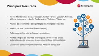 • Redes Monitoradas: Blogs, Facebook, Twitter, Fóruns, Google+, Notícias,
Vídeos, Instagram, LinkedIn, ReclameAqui, Websites, Yahoo, etc;
• Análise de sentimento e categorização das menções coletadas;
• Módulo de SNA (Análise de Redes Sociais);
• Relacionamento e interações com os usuários;
• Alertas e regras de palavras-chaves para prevenção de crises,
automatização de processos e aproveitamento de oportunidades;
• Dashboard para acompanhamento de KPIs em tempo real.
Principais Recursos
 