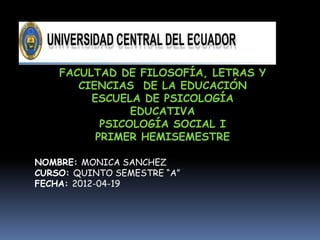 FACULTAD DE FILOSOFÍA, LETRAS Y
       CIENCIAS DE LA EDUCACIÓN
         ESCUELA DE PSICOLOGÍA
                EDUCATIVA
           PSICOLOGÍA SOCIAL I
          PRIMER HEMISEMESTRE

NOMBRE: MONICA SANCHEZ
CURSO: QUINTO SEMESTRE “A”
FECHA: 2012-04-19
 