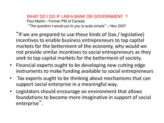WHAT DO I DO IF I AM A BANK OR GOVERNMENT ?
Paul Martin - Former PM of Canada
“The question I would put to you is quite simple” – Nov 2007
“If we are prepared to use these kinds of (tax / legislative)
incentives to enable business entrepreneurs to tap capital
markets for the betterment of the economy, why would we
not provide similar incentives to social entrepreneurs as they
seek to tap capital markets for the betterment of society.
• Financial experts ought to be developing new cutting edge
instruments to make funding available to social entrepreneurs
• Tax experts ought to be thinking about mechanisms that can
support social enterprise in a meaningful way.
• Legislators should encourage an environment that allows
foundations to become more imaginative in support of social
enterprise”.
 