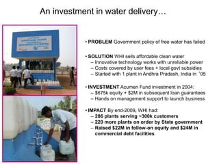 77
An investment in water delivery…
• PROBLEM Government policy of free water has failed
• SOLUTION WHI sells affordable clean water
– Innovative technology works with unreliable power
– Costs covered by user fees + local govt subsidies
– Started with 1 plant in Andhra Pradesh, India in ‘05
• INVESTMENT Acumen Fund investment in 2004:
– $675k equity + $2M in subsequent loan guarantees
– Hands on management support to launch business
• IMPACT By end-2009, WHI had:
– 286 plants serving ~300k customers
– 220 more plants on order by State government
– Raised $22M in follow-on equity and $24M in
commercial debt facilities
 