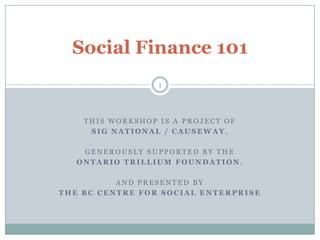 Social Finance 101 This workshop is a project of  SiG national / causeway, Generously supported by the  ONTARIO Trillium foundation, And presented by  the bc centre for social enterprise 1 