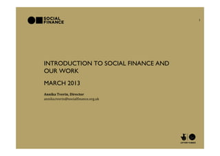 1




INTRODUCTION TO SOCIAL FINANCE AND
OUR WORK
MARCH 2013
Annika Tverin, Director
annika.tverin@socialfinance.org.uk
 
