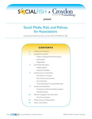 &

                                                    present


               Social Media, Risk, and Policies
                      for Associations
               By Lindy Dreyer, Maddie Grant, CAE, and Leslie T. White, CPCU, ARM, CIC, CRM




                                          C ON T E N T S
                        	 2	     A Note from the Authors
                        	 3	     Laying the Groundwork
                        	 		          8 Steps for Building Social Media Capacity
                        			           Assessing Risk
                        	 		          Mitigating Risk
                        	 4	     Social Media Policy Basics
                        	 		          Adopting Policies
                        	 		          Seizing the Possibilities
                        	 5	     Characteristics of a Good Policy
                        	 	      	    More Policies to Consider
                        			           Policy Structure and Contents
                        	 		          Key Components
                        	 	      	    Tips for Writing Your First Social Media Policy
                        	 7	     Sample Social Media Policy
                        	 	      	    Annotated SocialFish Social Media Guidelines
                        			           Example Disclaimer
                        1
                        	 0	     Alternate Language for Key Policy Points
                        			           Crisis Communications
                        1
                        	 4	     Policies, Clarity, and Making it Work
                        1
                        	 4	     Authors and Endnotes




Share   • www.socialfish.org • croydonconsult.com                                       ©2009 SocialFish & Croydon Consulting
 