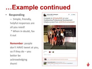 • Responding
– Simple, friendly,
helpful responses are
all you need!
* When in doubt, fav
it out
Remember: people
don’t HAVE tweet at you,
so if they do – you
better be
acknowledging
them!
 