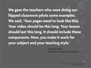 We gave the teachers who were doing our
flipped classroom pilots some examples.
We said, ‘Your pages need to look like this.
Your video should be this long. Your lesson
should last this long. It should include these
components. Now, you make it work for
your subject and your teaching style.’
                       —  ennifer Shoaf
                         J
                         PA Cyber’s curriculum director




                                     A Realist’s Guide to Flipping the Classroom     18
                                                         Tips for successful flips
 